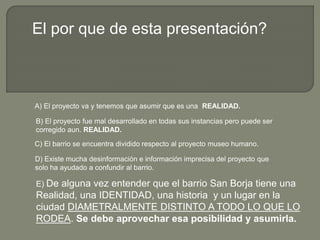 A) El proyecto va y tenemos que asumir que es una REALIDAD.
B) El proyecto fue mal desarrollado en todas sus instancias pero puede ser
corregido aun. REALIDAD.
C) El barrio se encuentra dividido respecto al proyecto museo humano.
D) Existe mucha desinformación e información imprecisa del proyecto que
solo ha ayudado a confundir al barrio.
El por que de esta presentación?
E) De alguna vez entender que el barrio San Borja tiene una
Realidad, una IDENTIDAD, una historia y un lugar en la
ciudad DIAMETRALMENTE DISTINTO A TODO LO QUE LO
RODEA. Se debe aprovechar esa posibilidad y asumirla.
 