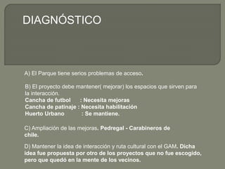 A) El Parque tiene serios problemas de acceso.
B) El proyecto debe mantener( mejorar) los espacios que sirven para
la interacción.
Cancha de futbol : Necesita mejoras
Cancha de patinaje : Necesita habilitación
Huerto Urbano : Se mantiene.
DIAGNÓSTICO
C) Ampliación de las mejoras. Pedregal - Carabineros de
chile.
D) Mantener la idea de interacción y ruta cultural con el GAM. Dicha
idea fue propuesta por otro de los proyectos que no fue escogido,
pero que quedó en la mente de los vecinos.
 