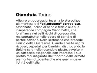 Gianduia Torino 
Allegro e godereccio, incarna lo stereotipo 
piemontese del “galantuomo” coraggioso, 
assennato, incline al bene e fedele alla sua 
inseparabile compagna Giacometta, che 
lo affianca nei balli ricchi di coreografia, 
ma soprattutto nelle opere di carità e di 
partecipazione. Nella settimana che precede 
l’inizio della Quaresima, Gianduia visita ospizi, 
ricoveri, ospedali per bambini, distribuendo le 
tipiche caramelle rotonde e piatte, avvolte in 
un cartoccio esagonale, con impresso il suo 
profilo mai disgiunto dal tricorno delle armate 
piemontesi ottocentesche alle quali si deve 
l’Unità dell’Italia. 
 