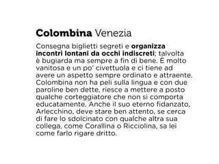 Colombina Venezia 
Consegna biglietti segreti e organizza 
incontri lontani da occhi indiscreti; talvolta 
è bugiarda ma sempre a fin di bene. È molto 
vanitosa e un po’ civettuola e ci tiene ad 
avere un aspetto sempre ordinato e attraente. 
Colombina non ha peli sulla lingua e con due 
paroline ben dette, riesce a mettere a posto 
qualche corteggiatore che non si comporta 
educatamente. Anche il suo eterno fidanzato, 
Arlecchino, deve stare ben attento, se cerca 
di fare lo sdolcinato con qualche altra sua 
collega, come Corallina o Ricciolina, sa lei 
come farlo rigare dritto. 
 