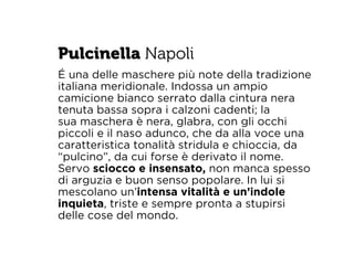 Pulcinella Napoli 
É una delle maschere più note della tradizione 
italiana meridionale. Indossa un ampio 
camicione bianco serrato dalla cintura nera 
tenuta bassa sopra i calzoni cadenti; la 
sua maschera è nera, glabra, con gli occhi 
piccoli e il naso adunco, che da alla voce una 
caratteristica tonalità stridula e chioccia, da 
“pulcino”, da cui forse è derivato il nome. 
Servo sciocco e insensato, non manca spesso 
di arguzia e buon senso popolare. In lui si 
mescolano un’intensa vitalità e un’indole 
inquieta, triste e sempre pronta a stupirsi 
delle cose del mondo. 
 