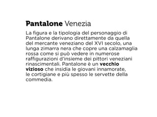Pantalone Venezia 
La figura e la tipologia del personaggio di 
Pantalone derivano direttamente da quella 
del mercante veneziano del XVI secolo, una 
lunga zimarra nera che copre una calzamaglia 
rossa come si può vedere in numerose 
raffigurazioni d’insieme dei pittori veneziani 
rinascimentali. Pantalone è un vecchio 
vizioso che insidia le giovani innamorate, 
le cortigiane e più spesso le servette della 
commedia. 
 