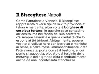 Il Biscegliese Napoli 
Come Pantalone a Venezia, il Biscegliese 
rappresenta diversi tipi della vita provinciale: 
talora è mercante, altra volta è borghese di 
cospicua fortuna, in qualche caso contadino 
arricchito, ma nel fondo del suo carattere 
c’è sempre l’avarizia e quella credulità che lo 
espone ai tiri birboni. Abitualmente, appare 
vestito di velluto nero con berretto e maniche 
in rosso, e calze rosse: immancabilmente, data 
l’età avanzata, porta con sé il bastone, al cui 
pomo si appoggia, piegato dal turbinio delle 
meraviglie della grande città e probabilmente 
anche da una inconfessata stanchezza. 
 