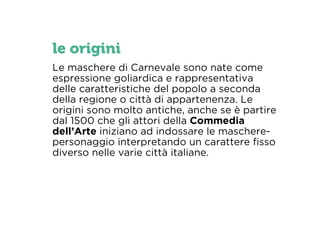 le origini 
Le maschere di Carnevale sono nate come 
espressione goliardica e rappresentativa 
delle caratteristiche del popolo a seconda 
della regione o città di appartenenza. Le 
origini sono molto antiche, anche se è partire 
dal 1500 che gli attori della Commedia 
dell’Arte iniziano ad indossare le maschere-personaggio 
interpretando un carattere fisso 
diverso nelle varie città italiane. 
 