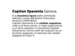 Capitan Spaventa Genova 
É la maschera ligure della commedia 
dell’arte creata dall’attore Francesco 
Andreini (1548-1624). 
Capitan Spaventa è un soldato sognatore, 
colto e di buon senso, in netta opposizione 
a un altro capitano: lo sbruffone Capitan 
Matamoros. Come molti dei Capitani ha un 
accento spagnolo, in memoria dei soldati 
spagnoli di Carlo V. 
 
