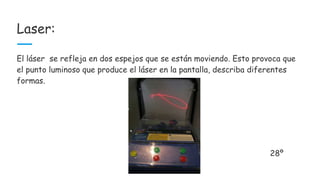 Laser:
El láser se refleja en dos espejos que se están moviendo. Esto provoca que
el punto luminoso que produce el láser en la pantalla, describa diferentes
formas.
28º
 
