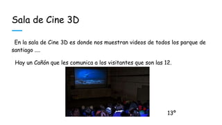 Sala de Cine 3D
En la sala de Cine 3D es donde nos muestran videos de todos los parque de
santiago ....
Hay un Cañón que les comunica a los visitantes que son las 12.
13º
 