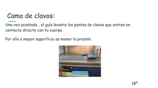 Cama de clavos:
Una vez acostado , el guía levanta las puntas de clavos que entran en
contacto directo con tu cuerpo.
Por ello a mayor superficie es menor la presión.
18º
 