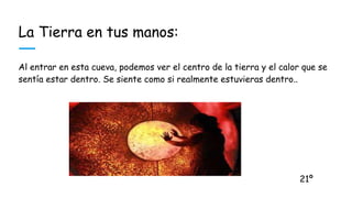 La Tierra en tus manos:
Al entrar en esta cueva, podemos ver el centro de la tierra y el calor que se
sentía estar dentro. Se siente como si realmente estuvieras dentro..
21º
 