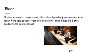 Piano:
El piano es un instrumento musical en el cual puedes jugar o aprender a
tocar. Pero sólo puedes tocar con los pies y si eres mayor de 6 años
puedes tocar con las manos.
22º
 