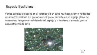 Espacio Euclidiano:
Varios espejos ubicados en el interior de un cubo nos hacen sentir rodeados
de nosotros mismos. Lo que ocurre es que al mirarte en un espejo plano, se
genera una imagen virtual detrás del espejo y a la misma distancia que te
encuentras tú de este.
21º
 