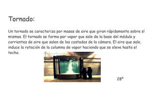 Tornado:
Un tornado se caracteriza por masas de aire que giran rápidamente sobre sí
mismas. El tornado se forma por vapor que sale de la base del módulo y
corrientes de aire que salen de los costados de la cámara. El aire que sale,
induce la rotación de la columna de vapor haciendo que se eleve hasta el
techo.
28º
 
