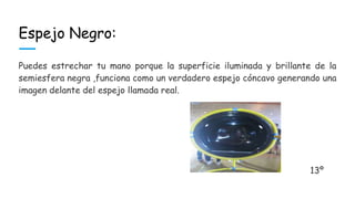 Espejo Negro:
Puedes estrechar tu mano porque la superficie iluminada y brillante de la
semiesfera negra ,funciona como un verdadero espejo cóncavo generando una
imagen delante del espejo llamada real.
13º
 