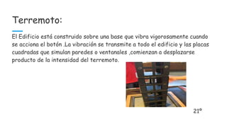Terremoto:
El Edificio está construido sobre una base que vibra vigorosamente cuando
se acciona el botón .La vibración se transmite a todo el edificio y las placas
cuadradas que simulan paredes o ventanales ,comienzan a desplazarse
producto de la intensidad del terremoto.
21º
 