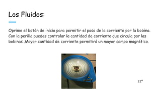 Los Fluidos:
Oprime el botón de inicio para permitir el paso de la corriente por la bobina.
Con la perilla puedes controlar la cantidad de corriente que circula por las
bobinas .Mayor cantidad de corriente permitirá un mayor campo magnético.
22º
 