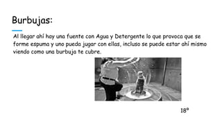 Burbujas:
Al llegar ahí hay una fuente con Agua y Detergente lo que provoca que se
forme espuma y uno pueda jugar con ellas, incluso se puede estar ahí mismo
viendo como una burbuja te cubre.
18º
 