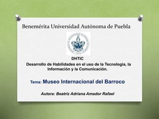 Benemérita Universidad Autónoma de Puebla
DHTIC
Desarrollo de Habilidades en el uso de la Tecnología, la
Información y la Comunicación.
Tema: Museo Internacional del Barroco
Autora: Beatriz Adriana Amador Rafael
 