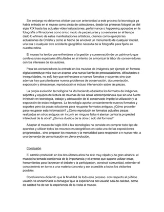 Sin embargo no debemos olvidar que con anterioridad a este proceso la tecnología ya
había entrado en el museo como pieza de colecciones, desde las primeras fotografías del
siglo XIX hasta las actuales video instalaciones, performance o happening apoyados en la
fotografía o filmaciones como único modo de perpetuarse y conservarse en el tiempo
dado lo efímero de estas manifestaciones artísticas, citemos como ejemplo las
actuaciones de Christo y como el hecho de envolver un monumento de cualquier ciudad,
una isla o cualquier otro accidente geográfico necesita de la fotografía para fijarlo en
nuestra retina.

  El museo ha tenido que enfrentarse a la gestión y conservación de un patrimonio que
conlleva unas especiales dificultades en el intento de armonizar la labor de conservadores
con los intereses de los autores.

   Para los conservadores la entrada en los museos de imágenes por ejemplo en formato
digital constituye más que un avance una nueva fuente de preocupaciones, dificultades e
inseguridades, no solo hay que enfrentarse a nuevos formatos y soportes sino que
además hay que plantearse nuevos problemas de conservación, documentación,
exposición y almacenaje, reproducción e incluso intervención sobre las piezas.

   La propia evolución tecnológica ha ido haciendo obsoletos los formatos de imágenes,
soportes y equipos de lectura de muchas de las obras contemporáneas que sin una fuerte
inversión en tecnología, trabajo y adecuación de lo conservado impide la utilización y la
exposición de estas imágenes. La tecnología aporta constantemente nuevos formatos y
soportes pero da pocas soluciones para recuperar formatos antiguos ¿Cómo proceder
para recuperar esta información? ¿Cómo reproducir en formatos actuales piezas
realizadas en otros antiguos sin incurrir en ninguna falta ni atentar contra la propiedad
intelectual de la obra? ¿Somos dueños de la obra o solo del formato?

   Adaptar el museo del siglo XXI a las tecnologías no consiste en comprar todo tipo de
aparatos y utilizar todos los recursos museográficos en cada una de las exposiciones
programadas., sino preparar los recursos y la mentalidad para responder a n nuevo reto, a
una demanda de comunicación en plena evolución.



  Conclusión

  El cambio producido en los dos últimos años ha sido muy rápido y de gran alcance, el
museo ha tomado conciencia de la importancia y el avance que supone utilizar estas
herramientas para favorecer el debate y la participación, construir comunidad, extender el
conocimiento en torno a una materia concreta y ser accesible a todos los visitantes
posibles

   Concluiremos diciendo que la finalidad de todo este proceso con respecto al público
usuario va encaminada a conseguir que la experiencia del usuario sea de calidad, como
de calidad ha de ser la experiencia de la visita al museo.
 