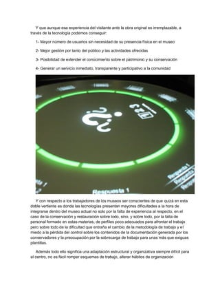 Y que aunque esa experiencia del visitante ante la obra original es irremplazable, a
través de la tecnología podemos conseguir:

  1- Mayor número de usuarios sin necesidad de su presencia física en el museo

  2- Mejor gestión por tanto del público y las actividades ofrecidas

  3- Posibilidad de extender el conocimiento sobre el patrimonio y su conservación

  4- Generar un servicio inmediato, transparente y participativo a la comunidad




   Y con respecto a los trabajadores de los museos ser conscientes de que quizá en esta
doble vertiente es donde las tecnologías presentan mayores dificultades a la hora de
integrarse dentro del museo actual no solo por la falta de experiencia al respecto, en el
caso de la conservación y restauración sobre todo, sino, y sobre todo, por la falta de
personal formado en estas materias, de perfiles poco adecuados para afrontar el trabajo
pero sobre todo de la dificultad que entraña el cambio de la metodología de trabajo y el
miedo a la pérdida del control sobre los contenidos de la documentación generada por los
conservadores y la preocupación por la sobrecarga de trabajo para unas más que exiguas
plantillas.

   Además todo ello significa una adaptación estructural y organizativa siempre difícil para
el centro, no es fácil romper esquemas de trabajo, alterar hábitos de organización
 