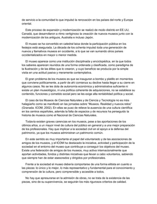 de servicio a la comunidad lo que impulsó la renovación en los países del norte y Europa
oriental.

  Este proceso de expansión y modernización se realizó de modo distinto en EE.UU,
Canadá, que desarrollaron a ritmo vertiginoso la creación de nuevos museos junto con la
modernización de los antiguos, Australia e incluso Japón.

   El museo se ha convertido en catedral laica donde la participación pública en los
festejos está asegurada. La década de los ochenta impulsó toda una generación de
nuevos y llamativos museos en occidente, a lo que se van sumando otros países
occidentalizados en mayor o menor medida.

    El museo aparece como una institución disciplinada y enciclopédica, en la que todos
los saberes aparecen reunidos de una forma ordenada y clasificada, como paradigma de
la Ilustración y de las élites que lo crearon, y cuyo beneficio se producía por la simple
visita en una actitud pasiva y meramente contemplativa.

   El gran problema de los museos es que se inauguran a bombo y platillo en momentos
que conviene políticamente, a partir de ahí comienza su declive hasta llegar a su cierre en
algunos casos. No se les dota de autonomía económica y administrativa suficiente ni
existe un plan museológico, ni una política coherente de adquisiciones, no se establece su
contenido, funciones y cometido social pero se les exige alta rentabilidad política y social.

   El caso de los Museos de Ciencias Naturales y de Ciencia y Tecnología no es más
halagüeño como se manifestó en las jornadas sobre “Museos. Realidad y nuevos retos”
(Granada. ICOM, 2002). En ellas se puso de relieve la ausencia de una cultura científica
en los centros españoles, además la falta de espacios y de recursos ha perseguido la
historia de museos como el Nacional de Ciencias Naturales.

    Todavía existen graves carencias en los museos, pese a las aportaciones de los
últimos años, a un mayor nivel de cultura del público en general y a una mejor preparación
de los profesionales. Hay que implicar a la sociedad civil en el apoyo a la defensa del
patrimonio, ya que los museos administran un patrimonio común.

   En este sentido es muy importante el papel del voluntariado y de las asociaciones de
amigos de los museos, y el ICOM ha destacado la iniciativa, actividad y participación de la
sociedad en el entorno del museo que contribuye a conseguir los objetivos del museo.
Existe una federación de amigos de los museos, muy activa internacionalmente que
aportan actividades, fondos y distintas iniciativas que llevan a cabo voluntarios, sabiendo
que siempre han de estar asesorados y dirigidos por profesionales.

   Frente a la sociedad el museo debería comportarse de una forma elitista en cuanto a
las piezas: lo único y lo mejor, lo más representativo y fundamental para el conocimiento y
comprensión de la cultura, pero comprensible y accesible a todos.

   No hay que apresurarse en la admisión de obras, no se trata de la existencia de las
piezas, sino de su supervivencia, se seguirán los más rigurosos criterios de calidad.
 
