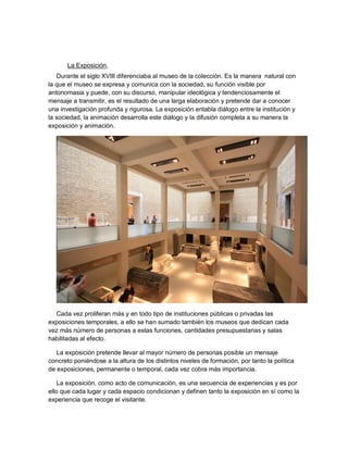 La Exposición,
   Durante el siglo XVIII diferenciaba al museo de la colección. Es la manera natural con
la que el museo se expresa y comunica con la sociedad, su función visible por
antonomasia y puede, con su discurso, manipular ideológica y tendenciosamente el
mensaje a transmitir, es el resultado de una larga elaboración y pretende dar a conocer
una investigación profunda y rigurosa. La exposición entabla diálogo entre la institución y
la sociedad, la animación desarrolla este diálogo y la difusión completa a su manera la
exposición y animación.




  Cada vez proliferan más y en todo tipo de instituciones públicas o privadas las
exposiciones temporales, a ello se han sumado también los museos que dedican cada
vez más número de personas a estas funciones, cantidades presupuestarias y salas
habilitadas al efecto.

   La exposición pretende llevar al mayor número de personas posible un mensaje
concreto poniéndose a la altura de los distintos niveles de formación, por tanto la política
de exposiciones, permanente o temporal, cada vez cobra más importancia.

    La exposición, como acto de comunicación, es una secuencia de experiencias y es por
ello que cada lugar y cada espacio condicionan y definen tanto la exposición en sí como la
experiencia que recoge el visitante.
 