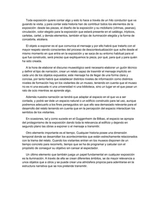Toda exposición quiere contar algo y esto lo hace a través de un hilo conductor que va
guiando la visita, y para contar esta historia han de contribuir todos los elementos de la
exposición: desde las piezas, el diseño de la exposición y su mobiliario (vitrinas, peanas),
circulación, color elegido para la exposición que estará presente en el catálogo, trípticos,
cartelas, cartel, y demás elementos, también el tipo de iluminación elegida y la forma de
concebirla, etcétera.

   El objeto a exponer es el que comunica el mensaje y por ello habrá que tratarlo con el
mayor respeto siendo conscientes del proceso de descontextualización que sufre desde el
mismo momento en que entra en la exposición y se saca de su entorno habitual para el
que fue construido, será preciso que expliquemos la pieza, por qué, para qué y para quién
ha sido creada.

   A la hora de elaborar el discurso museológico será necesario elaborar un guión técnico
y definir el tipo de narración, crear un relato capaz de trasmitir el mensaje implícito en
cada uno de los objetos expuestos; este mensaje ha de llegar de una forma clara y
concisa, por tanto habrá que establecer distintos niveles de información como distintos
niveles de formación hay en los visitantes de un museo, teniendo en cuenta que el museo
no es ni una escuela ni una universidad ni una biblioteca, sino un lugar en el que pasar un
rato de ocio mientras se aprende algo.

  Además nuestra narración se tendrá que adaptar al espacio en el que va a ser
contada, y podrá ser éste un espacio natural o un edificio construido para tal uso, aunque
podremos adecuarlo a los fines perseguidos sin que ello sea demasiado relevante para el
desarrollo del relato teniendo en cuenta que en la percepción del espacio interactúan los
sentidos de los visitantes.

   En ocasiones, tal y como sucede en el Guggenheim de Bilbao, el espacio se apropia
del protagonismo de la exposición dando toda la relevancia al edificio y dejando en
segundo plano las obras a exponer o el mensaje a transmitir.

   Otro elemento importante es el tiempo. Cualquier historia posee una dimensión
temporal donde se desarrollan los acontecimientos que están estrechamente relacionados
con la trama del relato. Cuando los visitantes entran en los museos disponen de un
tiempo concreto para recorrerlo, tiempo que se ha de programar y calcular con el
propósito de conseguir su objetivo sin cansar al espectador.

   Un último elemento que también juega un papel fundamental en cualquier exposición
es la iluminación. A través de ella se crean diferentes ámbitos, se da mayor relevancia a
unos objetos que a otros y se puede crear una atmósfera propicia para adentrarse en la
estructura narrativa que se nos pretende transmitir.
 