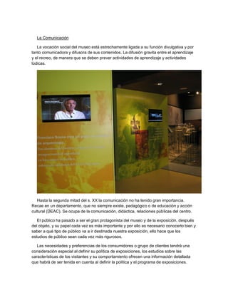 La Comunicación

   La vocación social del museo está estrechamente ligada a su función divulgativa y por
tanto comunicadora y difusora de sus contenidos. La difusión gravita entre el aprendizaje
y el recreo, de manera que se deben prever actividades de aprendizaje y actividades
lúdicas.




   Hasta la segunda mitad del s. XX la comunicación no ha tenido gran importancia.
Recae en un departamento, que no siempre existe, pedagógico o de educación y acción
cultural (DEAC). Se ocupa de la comunicación, didáctica, relaciones públicas del centro.

   El público ha pasado a ser el gran protagonista del museo y de la exposición, después
del objeto, y su papel cada vez es más importante y por ello es necesario conocerlo bien y
saber a qué tipo de público va a ir destinada nuestra exposición, ello hace que los
estudios de público sean cada vez más rigurosos.

   Las necesidades y preferencias de los consumidores o grupo de clientes tendrá una
consideración especial al definir su política de exposiciones, los estudios sobre las
características de los visitantes y su comportamiento ofrecen una información detallada
que habrá de ser tenida en cuenta al definir la política y el programa de exposiciones.
 