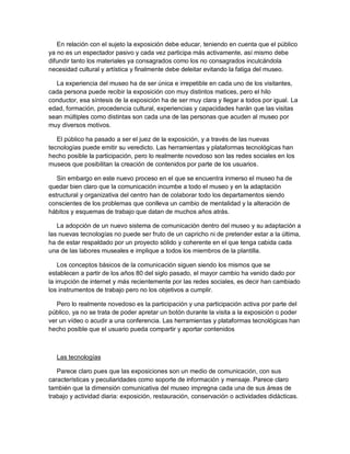 En relación con el sujeto la exposición debe educar, teniendo en cuenta que el público
ya no es un espectador pasivo y cada vez participa más activamente, así mismo debe
difundir tanto los materiales ya consagrados como los no consagrados inculcándola
necesidad cultural y artística y finalmente debe deleitar evitando la fatiga del museo.

  La experiencia del museo ha de ser única e irrepetible en cada uno de los visitantes,
cada persona puede recibir la exposición con muy distintos matices, pero el hilo
conductor, esa síntesis de la exposición ha de ser muy clara y llegar a todos por igual. La
edad, formación, procedencia cultural, experiencias y capacidades harán que las visitas
sean múltiples como distintas son cada una de las personas que acuden al museo por
muy diversos motivos.

   El público ha pasado a ser el juez de la exposición, y a través de las nuevas
tecnologías puede emitir su veredicto. Las herramientas y plataformas tecnológicas han
hecho posible la participación, pero lo realmente novedoso son las redes sociales en los
museos que posibilitan la creación de contenidos por parte de los usuarios.

   Sin embargo en este nuevo proceso en el que se encuentra inmerso el museo ha de
quedar bien claro que la comunicación incumbe a todo el museo y en la adaptación
estructural y organizativa del centro han de colaborar todo los departamentos siendo
conscientes de los problemas que conlleva un cambio de mentalidad y la alteración de
hábitos y esquemas de trabajo que datan de muchos años atrás.

   La adopción de un nuevo sistema de comunicación dentro del museo y su adaptación a
las nuevas tecnologías no puede ser fruto de un capricho ni de pretender estar a la última,
ha de estar respaldado por un proyecto sólido y coherente en el que tenga cabida cada
una de las labores museales e implique a todos los miembros de la plantilla.

    Los conceptos básicos de la comunicación siguen siendo los mismos que se
establecen a partir de los años 80 del siglo pasado, el mayor cambio ha venido dado por
la irrupción de internet y más recientemente por las redes sociales, es decir han cambiado
los instrumentos de trabajo pero no los objetivos a cumplir.

   Pero lo realmente novedoso es la participación y una participación activa por parte del
público, ya no se trata de poder apretar un botón durante la visita a la exposición o poder
ver un vídeo o acudir a una conferencia. Las herramientas y plataformas tecnológicas han
hecho posible que el usuario pueda compartir y aportar contenidos



  Las tecnologías

   Parece claro pues que las exposiciones son un medio de comunicación, con sus
características y peculiaridades como soporte de información y mensaje. Parece claro
también que la dimensión comunicativa del museo impregna cada una de sus áreas de
trabajo y actividad diaria: exposición, restauración, conservación o actividades didácticas.
 