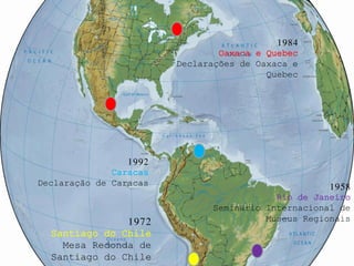 1984
                                Oaxaca e Quebec
                        Declarações de Oaxaca e
                                         Quebec




                 1992
              Caracas
Declaração de Caracas                               1958
                                          Rio de Janeiro
                              Seminário Internacional de
               1972                     Museus Regionais
  Santiago do Chile
    Mesa Redonda de
  Santiago do Chile
 
