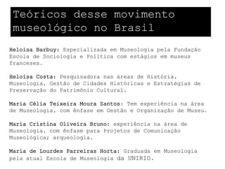 Teóricos desse movimento
 museológico no Brasil
Heloisa Barbuy: Especializada em Museologia pela Fundação
Escola de Sociologia e Política com estágios em museus
franceses.

Heloísa Costa: Pesquisadora nas áreas de História,
Museologia, Gestão de Cidades Históricas e Estratégias de
Preservação do Patrimônio Cultural.

Maria Célia Teixeira Moura Santos: Tem experiência na área
de Museologia, com ênfase em Gestão e Organização de Museu.

Maria Cristina Oliveira Bruno: experiência na área de
Museologia, com ênfase para Projetos de Comunicação
Museológica; arqueologia.

Maria de Lourdes Parreiras Horta: Graduada em Museologia
pela atual Escola de Museologia da UNIRIO.
 