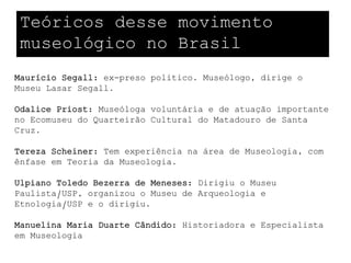 Teóricos desse movimento
 museológico no Brasil
Maurício Segall: ex-preso político. Museólogo, dirige o
Museu Lasar Segall.

Odalice Priost: Museóloga voluntária e de atuação importante
no Ecomuseu do Quarteirão Cultural do Matadouro de Santa
Cruz.

Tereza Scheiner: Tem experiência na área de Museologia, com
ênfase em Teoria da Museologia.

Ulpiano Toledo Bezerra de Meneses: Dirigiu o Museu
Paulista/USP, organizou o Museu de Arqueologia e
Etnologia/USP e o dirigiu.

Manuelina Maria Duarte Cândido: Historiadora e Especialista
em Museologia
 