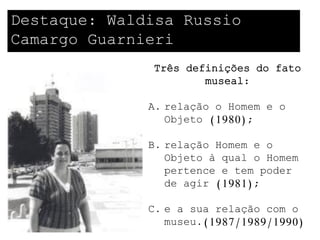 Destaque: Waldisa Russio
Camargo Guarnieri
              Três definições do fato
                      museal:

              A. relação o Homem e o
                 Objeto (1980);

              B. relação Homem e o
                 Objeto à qual o Homem
                 pertence e tem poder
                 de agir (1981);

              C. e a sua relação com o
                 museu.(1987/1989/1990)
 