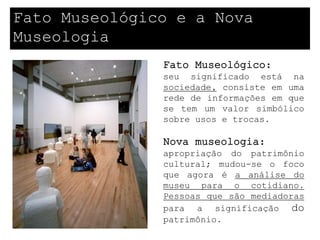 Fato Museológico e a Nova
Museologia
               Fato Museológico:
               seu significado está na
               sociedade, consiste em uma
               rede de informações em que
               se tem um valor simbólico
               sobre usos e trocas.

               Nova museologia:
               apropriação do patrimônio
               cultural; mudou-se o foco
               que agora é a análise do
               museu para o cotidiano.
               Pessoas que são mediadoras
               para a significação do
               patrimônio.
 
