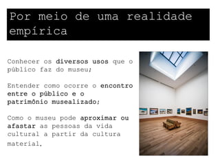 Por meio de uma realidade
empírica

Conhecer os diversos usos que o
público faz do museu;

Entender como ocorre o encontro
entre o público e o
patrimônio musealizado;

Como o museu pode aproximar ou
afastar as pessoas da vida
cultural a partir da cultura
material.
 