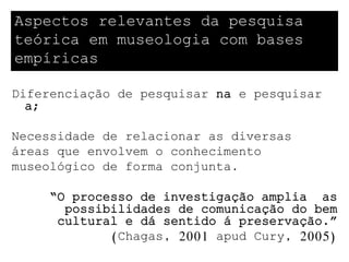 Aspectos relevantes da pesquisa
teórica em museologia com bases
empíricas

Diferenciação de pesquisar na e pesquisar
  a;

Necessidade de relacionar as diversas
áreas que envolvem o conhecimento
museológico de forma conjunta.

     “O processo de investigação amplia as
       possibilidades de comunicação do bem
      cultural e dá sentido á preservação.”
             (Chagas, 2001 apud Cury, 2005)
 