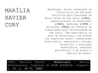MARÍLIA                 Museóloga. Possui graduação em
                              Licenciatura em Educação
                           Artística pela Faculdade de
XAVIER                Belas Artes de São Paulo (1982),
                          especialização em Museologia

CURY                         (1985), mestrado (1999) e
                       doutorado (2005) em Ciências da
                      Comunicação pela Universidade de
                         São Paulo. Tem experiência na
                        área de Museologia, com ênfase
                      nos seguintes temas: comunicação
                      museológica, expografia, estudos
                                receptivos e avaliação
                                 museológica, educação
                             patrimonial e em museus e
                                     público de museu.


CURY, Marília Xavier . Museologia : Marcos
Referenciais. Cadernos do CEOM (UNOESC), Chapecó,
n. 21, p. 45-73, 2005.
 