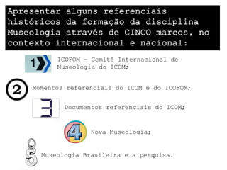 Apresentar alguns referenciais
históricos da formação da disciplina
Museologia através de CINCO marcos, no
contexto internacional e nacional:
          ICOFOM – Comitê Internacional de
          Museologia do ICOM;


    Momentos referenciais do ICOM e do ICOFOM;


            Documentos referenciais do ICOM;


                   Nova Museologia;


      Museologia Brasileira e a pesquisa.
 