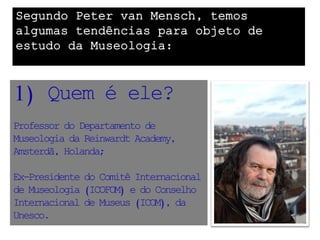 Segundo Peter van Mensch, temos
algumas tendências para objeto de
estudo da Museologia:



1) Quem é ele?
Professor do Departamento de
Museologia da Reinwardt Academy,
Amsterdã, Holanda;

Ex-Presidente do Comitê Internacional
de Museologia (ICOFOM) e do Conselho
Internacional de Museus (ICOM), da
Unesco.
 