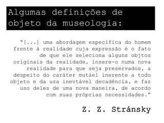 Algumas definições de
objeto da museologia:
   “[...] uma abordagem específica do homem
 frente à realidade cuja expressão é o fato
         de que ele seleciona alguns objtos
 originais da realidade, insere-o numa nova
     realidade para que seja preservados, a
 despeito do caráter mutáel inerente a todo
objeto e da usa inevtável decadência, e faz
   uso deles de uma nova maneira, de acordo
           com suas próprias necessidades.”

                     Z. Z. Stránsky
 