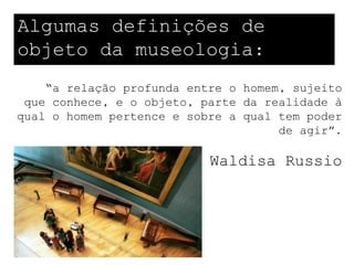 Algumas definições de
objeto da museologia:
    “a relação profunda entre o homem, sujeito
 que conhece, e o objeto, parte da realidade à
qual o homem pertence e sobre a qual tem poder
                                     de agir”.

                           Waldisa Russio
 
