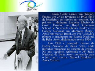 Lucio Costa nasceu em Toulon, França, em 27 de fevereiro de 1902, filho de brasileiros em serviço no exterior. Seu pai era o almirante Joaquim Ribeiro da Costa. Estudou na Royal Grammar School de Newcastle (Reino Unido) e no Collége National, em Montreux (Suíça). Após retornar ao Brasil, em 1917, estudou pintura e arquitetura na Escola Nacional de Belas Artes, diplomando-se em 1924.  Em 1930 é nomeado diretor da Escola Nacional de Belas Artes, onde introduz mudanças no sistema de ensino. No ano seguinte, reformula o 38º Salão Nacional de Belas Artes, nomeando para o júri, entre outros, Manuel Bandeira e Anita Malfatti.  
