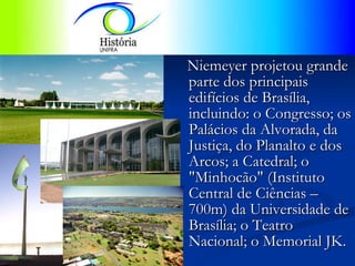 Niemeyer projetou grande parte dos principais edifícios de Brasília, incluindo: o Congresso; os Palácios da Alvorada, da Justiça, do Planalto e dos Arcos; a Catedral; o "Minhocão" (Instituto Central de Ciências – 700m) da Universidade de Brasília; o Teatro Nacional; o Memorial JK.  