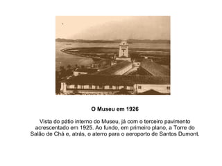 O Museu em 1926 Vista do pátio interno do Museu, já com o terceiro pavimento acrescentado em 1925. Ao fundo, em primeiro plano, a Torre do Salão de Chá e, atrás, o aterro para o aeroporto de Santos Dumont. 