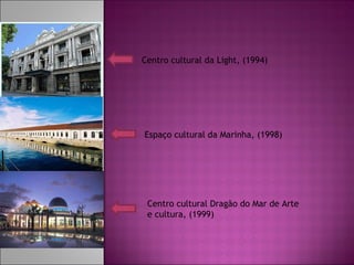 Centro cultural da Light, (1994) Espaço cultural da Marinha, (1998) Centro cultural Dragão do Mar de Arte e cultura, (1999)