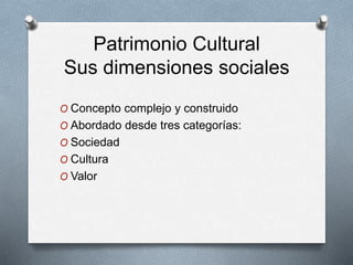 Patrimonio Cultural
Sus dimensiones sociales
O Concepto complejo y construido
O Abordado desde tres categorías:
O Sociedad
O Cultura
O Valor
 