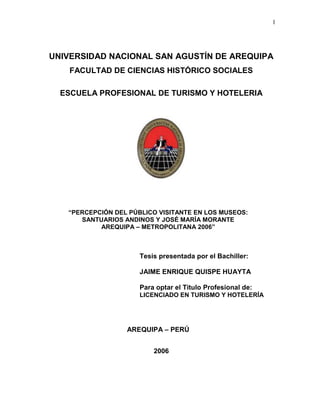 1
UNIVERSIDAD NACIONAL SAN AGUSTÍN DE AREQUIPA
FACULTAD DE CIENCIAS HISTÓRICO SOCIALES
ESCUELA PROFESIONAL DE TURISMO Y HOTELERIA
“PERCEPCIÓN DEL PÚBLICO VISITANTE EN LOS MUSEOS:
SANTUARIOS ANDINOS Y JOSÉ MARÍA MORANTE
AREQUIPA – METROPOLITANA 2006”
Tesis presentada por el Bachiller:
JAIME ENRIQUE QUISPE HUAYTA
Para optar el Titulo Profesional de:
LICENCIADO EN TURISMO Y HOTELERÍA
AREQUIPA – PERÚ
2006
 