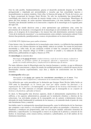 Esto ha sido posible, fundamentalmente, gracias al desarrollo producido después de la IIGM,
protagonizado e impulsado por personalidades y escuelas que han consolidado rigurosa e
incansablemente su carácter moderno. Entre ellas, la francesa del grupo de l’Ecole du Louvre, con
la figura excepcional de Georges Henri Rivière. No sólo los occidentales han desarrollado y
consolidado una ciencia tan relevante de nuestro tiempo como es la museología. Museólogos de
países del Este europeo, de varias naciones latinoamericanas y de otras latitudes, como Japón o
Australia, han destacado también en la innovación e impulso de la museología en la segunda parte
del siglo XX.
Con todo, aun siendo decisivas estas y otras aportaciones que podríamos citar, como las
provenientes de la docencia e investigación de la museología en universidades de los más variados
países, en el progreso de la museología y los museos han sido determinantes asimismo la propia
"crisis de la institución museística" y su cuestionamiento como entidad e instrumento cultural. Estos
factores han producido, paradójicamente, avances sin precedentes en la ciencia del museo.
2.4 ICOM 1970. Definiciones para ambos términos
Como hemos visto, la consolidación de la museología como ciencia y su definición han propiciado
en los cinco o seis últimos decenios un largo debate, todavía no cerrado. No exento de posiciones
encontradas y, sobre todo, de una confusión evidente al tratar los conceptos de museología y
museografía, esta situación obligó al ICOM a acometer el estudio y la redacción de sendas
definiciones, publicándolas en inglés y francés en 1970.
De museología en concreto dice:
Museología es la ciencia del museo; estudia la historia y razón de ser de los museos, su función en
la sociedad, sus peculiares sistemas de investigación, educación y organización, relación que
guarda con el medio ambiente físico y clasificación de los diferentes tipos de museos.

Por tanto, debemos situar la Museología entre las ciencias humanas y sociales, ya que se diferencia
por su área de conocimiento y objeto de estudio (la realidad patrimonial y cultural del museo) de las
denominadas ciencias experimentales, cuya área y objetos de conocimiento son los hechos
naturales.
De museografía indica que:
Museografía es la técnica que expresa los conocimientos museológicos en el museo. Trata
especialmente sobre la arquitectura y ordenamiento de las instalaciones científicas del museo

Una definición que venía precedida por la distinción que Georges Henri Rivière había hecho en
1958 entre la museología -es la ciencia que tiene por objeto estudiar las funciones y la
organización de los museos- y la museografía -es el conjunto de las técnicas relacionadas con la
museología-. En 1981 matizaría el concepto afirmando que la museografía es un conjunto de
técnicas y de prácticas, aplicadas al museo.
Es decir, la Museografía trata diversos aspectos, desde el planteamiento arquitectónico de los
edificios, a los aspectos administrativos, pasando por la instalación climática y eléctrica de las
colecciones. Las actividades propias de la museografía son de carácter evidentemente técnico,
afectando de modo fundamental al continente de los museos; y al contenido desde el punto de vista
más literalmente físico y material.
Inevitables tanto la contraposición museología/museografía, como la delimitación de las funciones
que competen a una ciencia y a la disciplina (técnica) que aplica sus postulados y directrices, los
tratadistas y estudiosos nos proporcionan, cada vez con mayor claridad, suficientes elementos de
definición y especificación. La museografía se mueve en el plano de lo práctico y concreto de los
hechos; la museología, como ciencia teórica, normativa y planificadora, en el del análisis de los
fenómenos museísticos.

 