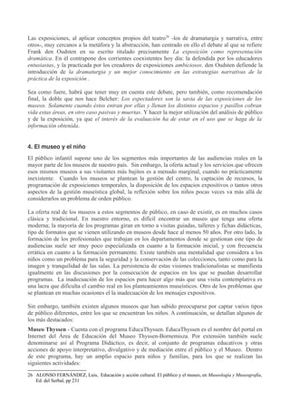 Las exposiciones, al aplicar conceptos propios del teatro 26 -los de dramaturgia y narrativa, entre
otros-, muy cercanos a la metáfora y la abstracción, han centrado en ello el debate al que se refiere
Frank den Oudsten en su escrito titulado precisamente La exposición como representación
dramática. En él contrapone dos corrientes coexistentes hoy día: la defendida por los educadores
entusiastas, y la practicada por los creadores de exposiciones ambiciosos. den Oudsten defiende la
introducción de la dramaturgia y un mejor conocimiento en las estrategias narrativas de la
práctica de la exposición .
Sea como fuere, habrá que tener muy en cuenta este debate, pero también, como recomendación
final, la doble que nos hace Belcher: Los espectadores son la savia de las exposiciones de los
museos. Solamente cuando éstos entran por ellas y llenan los distintos espacios y pasillos cobran
vida estas áreas, en otro caso pasivas y muertas. Y hacer la mejor utilización del análisis de público
y de la exposición, ya que el interés de la evaluación ha de estar en el uso que se haga de la
información obtenida.
4. El museo y el niño
El público infantil supone uno de los segmentos más importantes de las audiencias reales en la
mayor parte de los museos de nuestro país. Sin embargo, la oferta actual y los servicios que ofrecen
esos mismos museos a sus visitantes más bajitos es a menudo marginal, cuando no prácticamente
inexistente. Cuando los museos se plantean la gestión del centro, la captación de recursos, la
programación de exposiciones temporales, la disposición de los espacios expositivos o tantos otros
aspectos de la gestión museística global, la reflexión sobre los niños pocas veces va más allá de
considerarlos un problema de orden público.
La oferta real de los museos a estos segmentos de público, en caso de existir, es en muchos casos
clásica y tradicional. En nuestro entorno, es difícil encontrar un museo que tenga una oferta
moderna; la mayoría de los programas giran en torno a visitas guiadas, talleres y fichas didácticas,
tipo de formatos que se vienen utilizando en museos desde hace al menos 50 años. Por otro lado, la
formación de los profesionales que trabajan en los departamentos donde se gestionan este tipo de
audiencias suele ser muy poco especializada en cuanto a la formación inicial, y con frecuencia
errática en cuanto a la formación permanente. Existe también una mentalidad que considera a los
niños como un problema para la seguridad y la conservación de las colecciones, tanto como para la
imagen y tranquilidad de las salas. La persistencia de estas visiones tradicionalistas se manifiesta
igualmente en las discusiones por la consecución de espacios en los que se puedan desarrollar
programas. La inadecuación de los espacios para hacer algo más que una visita contemplativa es
una lacra que dificulta el cambio real en los planteamientos museísticos. Otro de los problemas que
se plantean en muchas ocasiones el la inadecuación de los mensajes expositivos.
Sin embargo, también existen algunos museos que han sabido preocuparse por captar varios tipos
de público diferentes, entre los que se encuentran los niños. A continuación, se detallan algunos de
los más destacados:
Museo Thyssen - Cuenta con el programa EducaThyssen. EducaThyssen es el nombre del portal en
Internet del Área de Educación del Museo Thyssen-Bornemisza. Por extensión también suele
denominarse así al Programa Didáctico, es decir, al conjunto de programas educativos y otras
acciones de apoyo interpretativo, divulgativo y de mediación entre el público y el Museo. Dentro
de este programa, hay un amplio espacio para niños y familias, para los que se realizan las
siguientes actividades:
26 ALONSO FERNÁNDEZ, Luis, Educación y acción cultural. El público y el museo, en Museología y Museografía,
Ed. del Serbal, pp 231

 