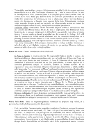 -

-

-

Visitas taller para familias: está concebido como una actividad de fin de semana, que tiene
como objetivo acercar a las familias con niños entre 6 y 12 años al mundo del arte. Se trata
de una experiencia lúdica y enriquecedora en la que participarán tanto los niños como los
adultos. Cada Visita Taller para Familias tiene una duración aproximada de dos horas y
media: tras un recorrido por el museo, se pasa al taller donde niños y mayores hacen su
propia obra de arte, que se llevarán como recuerdo de la visita. Esta actividad consta de
varios itinerarios distintos a partir de los cuales los niños aprenden a mirar un cuadro, los
adultos se integran en la actividad y todos juntos se divierten aprendiendo.
Museo en verano: Coincidiendo con las vacaciones de julio, se realiza una actividad para
que los niños descubran el mundo del arte. Se trata de un programa muy dinámico en el que
las propuestas se suceden siempre con el doble objetivo de aprender y divertirse al mismo
tiempo. El verano pasado se planteó la actividad para dos grupos de 6 a 9 años y de 9 a 12
años. La propuesta de trabajo estará relacionada con los elementos atmosféricos en la
pintura y en nuestro entorno, el título es: A los cuadros no se los puede llevar el viento.
Navidades en familia: actividad especial destinada a familias con niños entre 6 y 12 años.
Trata sobre cinco cuadros de la colección permanente y se realiza un trabajo plástico en el
taller. Este año, la actividad gira en torno a la música y a los acertijos. El mismo título nos
conduce a la idea de acertijo, casi de jeroglífico.

Museo del Prado - Cuenta también con varias actividades:
-

-

-

El Prado en Familia. El objetivo principal del programa El Prado en familia es acercar a las
familias con hijos de edades comprendidas entre los 6 y los 12 años al Museo del Prado y a
sus colecciones. Dentro de este programa, el Área de Educación ofrece una serie de
actividades o materiales didácticos en los que, generalmente, se tratan aspectos de la
colección permanente aunque, en ocasiones, también se abordan aspectos de las
exposiciones temporales utilizando diferentes metodologías. Actualmente se está llevando a
cabo la actividad “Los secretos de mi Museo”, en la que los participantes descubrirán cuáles
son los diferentes edificios que configuran el Museo, así como algunas de las historias que
se ocultan entre sus muros. Con esta actividad, se pretende que los niños conozcan no sólo
las colecciones del Museo sino también su arquitectura y, además, que aprendan un poquito
más acerca de los edificios que durante casi 200 años han albergado las colecciones.
Visitas dinamizadas. Dirigidas exclusivamente a alumnos desde 3º de E.P. hasta 4ª de E.S.O.
se organizan en torno a cuatro Itinerarios por el Museo, de 1h. 30min. de duración,
conducidos por un educador. Con el soporte de material didáctico y a través del diálogo con
los alumnos, cada itinerario explora un tema de forma transversal a través de una selección
de obras. El material está compuesto por imágenes, objetos diversos y todo aquello que
contribuya a ampliar y enriquecer la relación de los alumnos con las obras trabajadas.
Recursos multimedia. El museo dispone de audioguías infantiles para acercar las obras a los
más pequeños. Junto con la audioguía, se entrega un plano para que visitar las 23 obras que
comenta la Infanta Margarita, protagonista del cuadro de las Meninas de Velázquez.

Museo Reina Sofía - Entre sus programas públicos, cuenta con una propuesta muy variada, en la
que se incluye teatro, talleres de creación, danza, cine:
-

En la cuerda floja. Es una actividad para niños con adultos. Consiste en un recorrido por una
serie de obras creadas en los años 60 y 70, época en la que el arte toma la calle y busca, más
que nunca, la complicidad y la participación del espectador. Los artistas rompen con los
formatos artísticos convencionales y proponen experiencias en las que el arte se acerca a la
vida cotidiana, y en las que la ironía, el humor y la acción del público cobran un especial
protagonismo. Los asistentes a la actividad tendrán la oportunidad de descubrir la obra de
George Brecht, Robert Filliou o Carl André a través de las propuestas de artistas circenses,

 