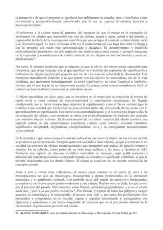la perspectiva de que el presente se convierte inevitablemente en pasado, tanto cronológica como
patrimonial y socio-culturalmente considerado, por lo que se requiere la máxima atención y
previsión de futuro.
Al referirnos a la cultura material, partimos del supuesto de que el museo es el encargado de
mostrarnos los objetos que transmiten ese tipo de cultura, propia o ajena, actual o del pasado, y
responsable también de la investigación científica que nos acerque al contexto cultural donde nació
y se desarrolló aquél. Es decir, el museo debe ser el instrumento que nos haga descubrir el objeto y
nos lo presente del modo más contextualizado y didáctico. El descubrimiento y beneficio
sociocultural del patrimonio -no sólo material, sino también inmaterial, natural y cultural- encuentra
en la expresión y connotaciones de cultura material de los objetos su más reconocido y universal
predicamento28.
Por tanto, la primera condición que se requiere es que el objeto del museo posea capacidad para
comunicar, que tenga lenguaje con el que justificar su condición de exponente de significación y
testimonio de alguna porción por pequeña que sea de la evolución cultural de la Humanidad. Una
condición radicalmente diferente a lo que ocurre con los objetos no museísticos, los de la vida
cotidiana, que transmiten inmediatamente su nivel significativo, su valor funcional o simbólico
incluso, por el solo hecho de ser objetos uso común. Su comprensión resulta normalmente fácil: al
conocer su funcionalidad, conocemos de inmediato su uso.
El objeto museístico -es decir, aquel que se encuentra en el museo por su condición de poseer un
cierto nivel y valor cultural de representatividad y significación decantadas-, ha llegado
condicionado por el factor tiempo (que deteriora la significación) y por el factor cultural (que lo
cualifica como entidad que transciende su pura realidad material), necesitando de un medio con el
que redescubrir su significación. Ese medio es la contextualización, y el sistema para llegar a ella, la
investigación del objeto, cuyo proyecto se inicia con el establecimiento de hipótesis por analogía
con nuestros objetos actuales. El descubrimiento de la cultura material del objeto conlleva una
especial estima de sus características específicas (rareza, valor estético, cualidad científica,
significativa antigüedad, originalidad, excepcionalidad, etc.) y su consiguiente reconocimiento
socio-cultural.
En la medida en que conozcamos el contexto cultural en que nació el objeto, en esa misma medida
se producirá su comunicación. Siempre aparecerá asociado a otros objetos, ya que el contexto es en
realidad un conjunto de objetos interrelacionados que comparten una unidad de espacio, tiempo y
función. En su relación, como partes de un todo unas explican a las otras, y también el todo.
Producen una especie de discurso científico convertido en mensaje, cuyo perfil connotativo
proviene del carácter polisémico establecido cuando se descubre el significado simbólico, el que le
permite relacionarse con los demás objetos. El objeto se convierte así en soporte material de un
concepto cultural.
Junto a esta y tantas otras reflexiones, el museo sigue estando en el punto de mira y de
preocupaciones no sólo de museólogos, museógrafos y demás profesionales de la institución
museística y el patrimonio cultural, sino también en el del interés de numerosos intelectuales,
pensadores y escritores ajenos profesionalmente a este campo. Muchos son, sin duda, los que temen
por el porvenir del pasado. Otros muchos, como Poulot, continúan preguntándose, y si no se olvida
nada más, ¿qué es lo que podrá recordarse?. Por fortuna, y a pesar de todos los peligros y riesgos
actuales, la museología y la museografía -el museo, ante todo y, por tanto, los profesionales bien
preparados y competentes en la materia- siguen y seguirán encontrando y entregándose con
esperanza y entusiasmo a esa fuente inagotable de recuerdo que es el patrimonio cultural de la
Humanidad: el permanente provenir del pasado.
28 ALONSO FERNÁNDEZ, Luis, La cultura material, en Museología y Museografía, Ed. del Serbal, pp 227

 